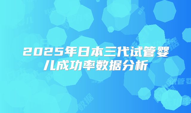 2025年日本三代试管婴儿成功率数据分析