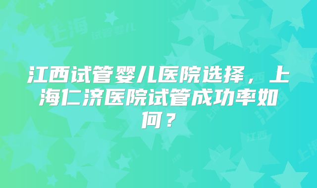 江西试管婴儿医院选择,上海仁济医院试管成功率如何?