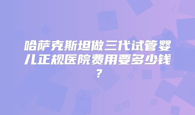 哈萨克斯坦做三代试管婴儿正规医院费用要多少钱?