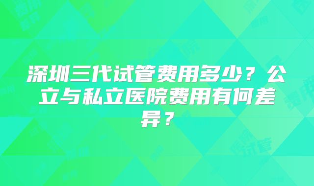 深圳三代试管费用多少?公立与私立医院费用有何差异?