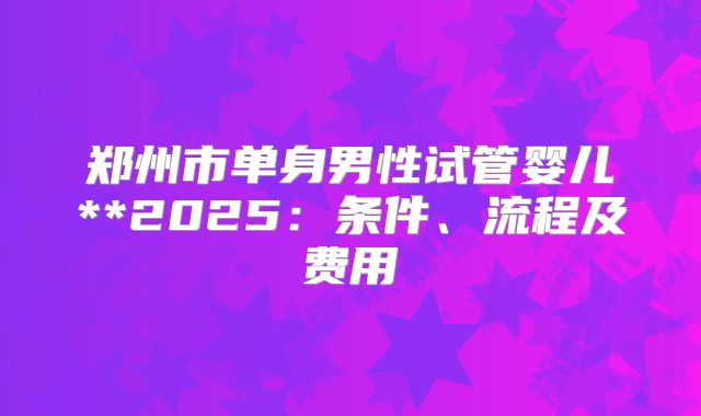 郑州市单身男性试管婴儿**2025:条件、流程及费用