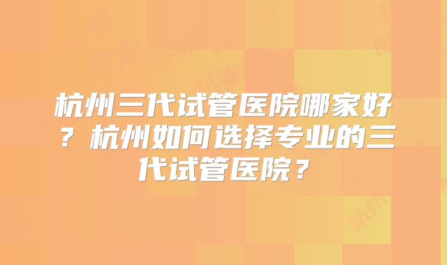 杭州三代试管医院哪家好?杭州如何选择专业的三代试管医院?