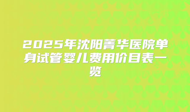 2025年沈阳菁华医院单身试管婴儿费用价目表一览