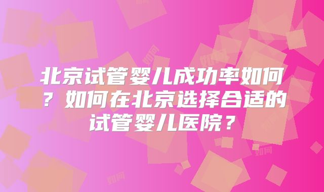 北京试管婴儿成功率如何？如何在北京选择合适的试管婴儿医院？
