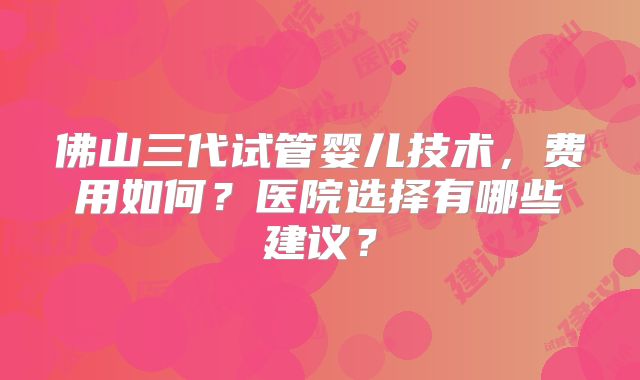 佛山三代试管婴儿技术，费用如何？医院选择有哪些建议？