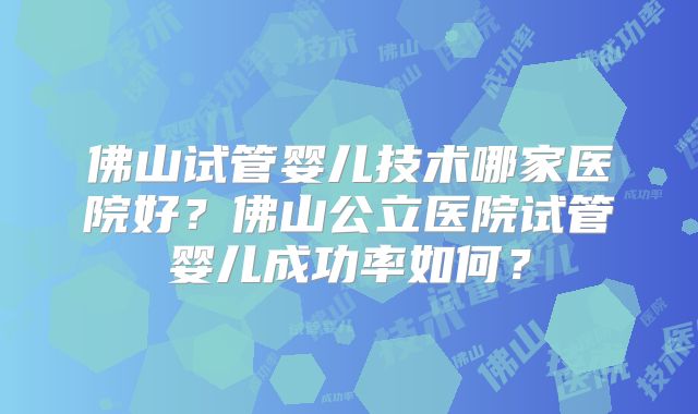 佛山试管婴儿技术哪家医院好？佛山公立医院试管婴儿成功率如何？