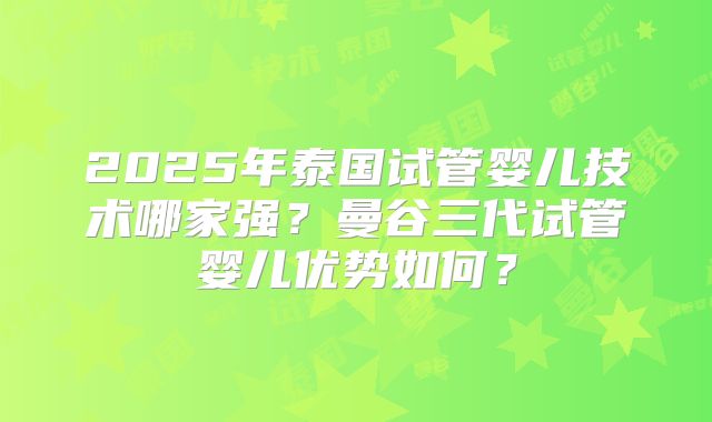 2025年泰国试管婴儿技术哪家强?曼谷三代试管婴儿优势如何?