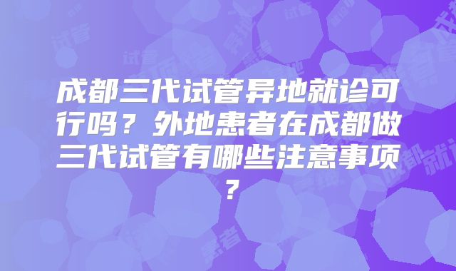 成都三代试管异地就诊可行吗？外地患者在成都做三代试管有哪些注意事项？
