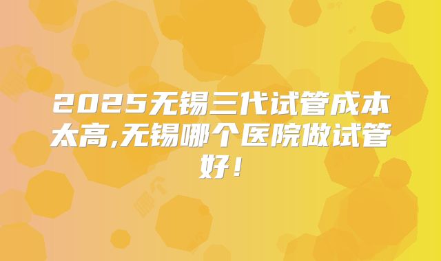 2025无锡三代试管成本太高,无锡哪个医院做试管好!