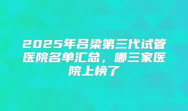 2025年吕梁第三代试管医院名单汇总，哪三家医院上榜了