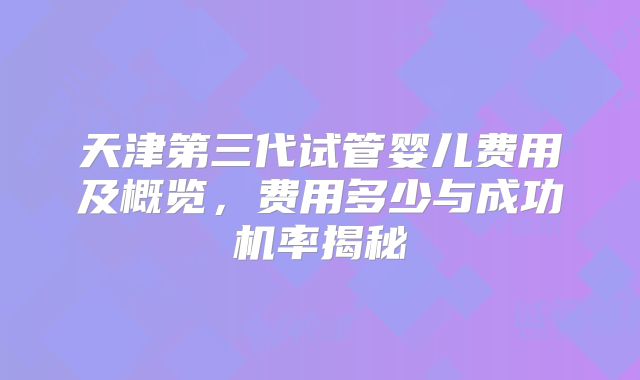天津第三代试管婴儿费用及概览,费用多少与成功机率揭秘
