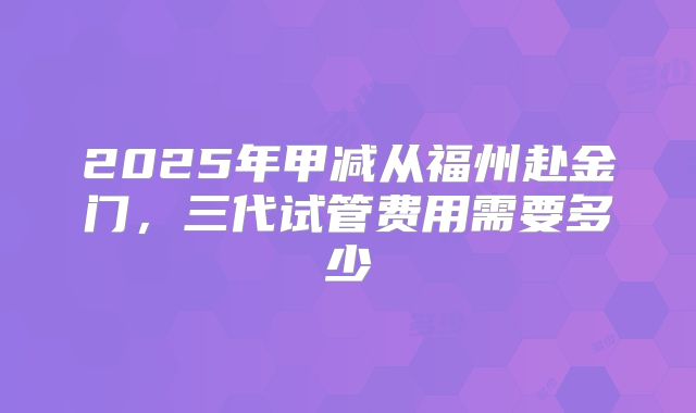 2025年甲减从福州赴金门,三代试管费用需要多少