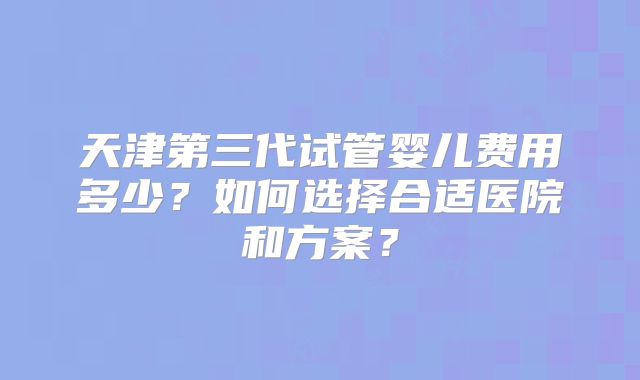 天津第三代试管婴儿费用多少?如何选择合适医院和方案?