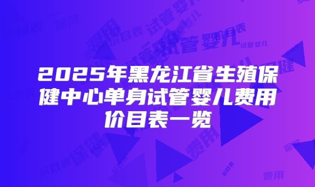 2025年黑龙江省生殖保健中心单身试管婴儿费用价目表一览