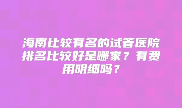 海南比较有名的试管医院排名比较好是哪家?有费用明细吗?