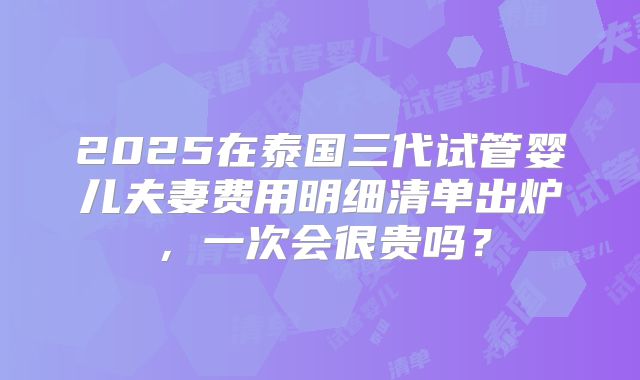 2025在泰国三代试管婴儿夫妻费用明细清单出炉，一次会很贵吗？