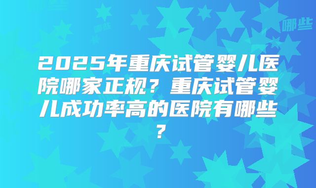 2025年重庆试管婴儿医院哪家正规?重庆试管婴儿成功率高的医院有哪些?