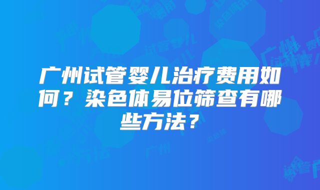 广州试管婴儿治疗费用如何?染色体易位筛查有哪些方法?