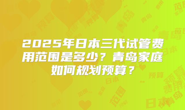 2025年日本三代试管费用范围是多少？青岛家庭如何规划预算？