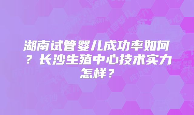 湖南试管婴儿成功率如何?长沙生殖中心技术实力怎样?