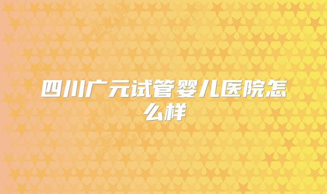 四川广元试管婴儿医院怎么样