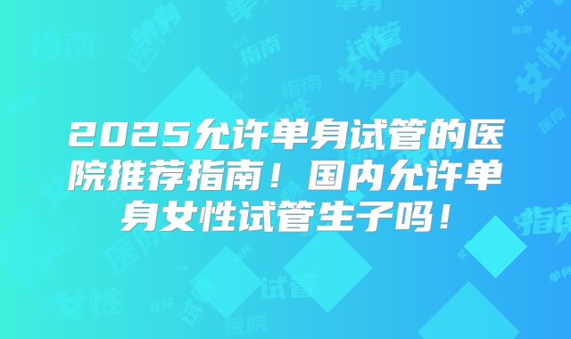 2025允许单身试管的医院推荐指南!国内允许单身女性试管生子吗!