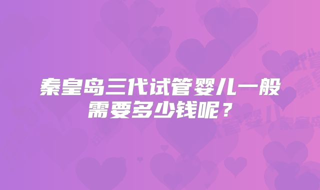 秦皇岛三代试管婴儿一般需要多少钱呢?