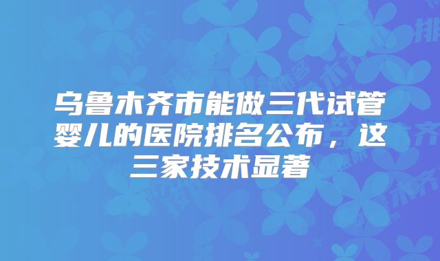 乌鲁木齐市能做三代试管婴儿的医院排名公布，这三家技术显著