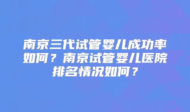 南京三代试管婴儿成功率如何?南京试管婴儿医院排名情况如何?