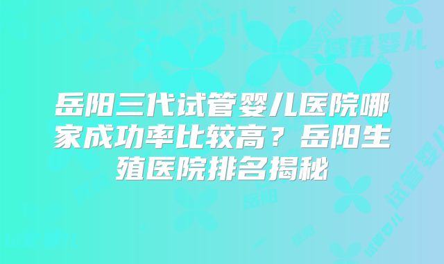 岳阳三代试管婴儿医院哪家成功率比较高？岳阳生殖医院排名揭秘