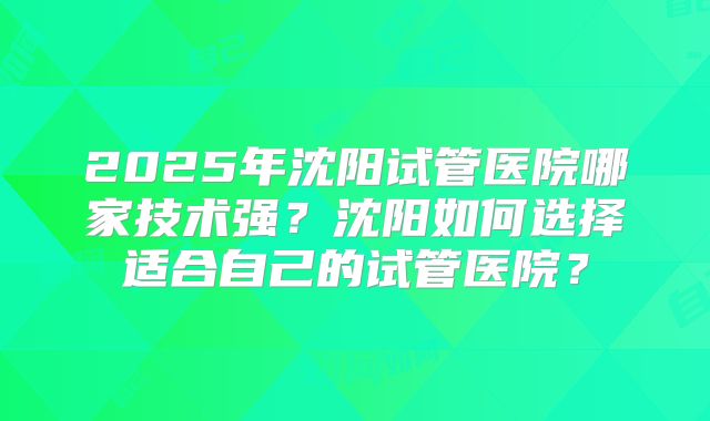 2025年沈阳试管医院哪家技术强？沈阳如何选择适合自己的试管医院？