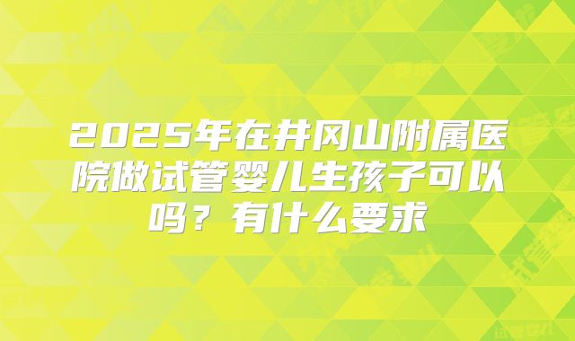 2025年在井冈山附属医院做试管婴儿生孩子可以吗?有什么要求