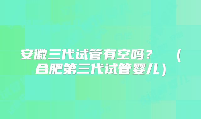 安徽三代试管有空吗？ （合肥第三代试管婴儿）