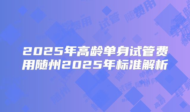 2025年高龄单身试管费用随州2025年标准解析