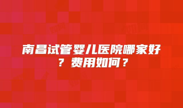 南昌试管婴儿医院哪家好？费用如何？
