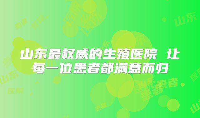 山东最权威的生殖医院 让每一位患者都满意而归