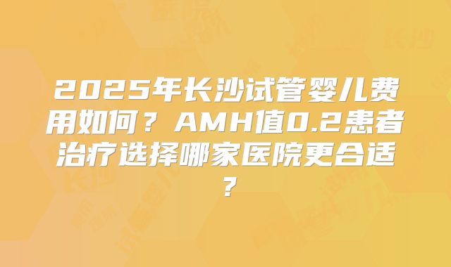 2025年长沙试管婴儿费用如何?AMH值0.2患者治疗选择哪家医院更合适?