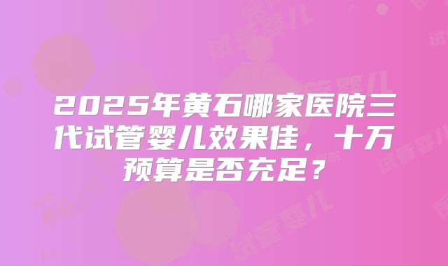 2025年黄石哪家医院三代试管婴儿效果佳，十万预算是否充足？