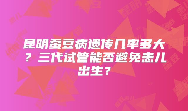 昆明蚕豆病遗传几率多大?三代试管能否避免患儿出生?
