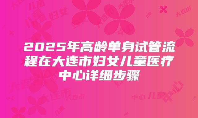 2025年高龄单身试管流程在大连市妇女儿童医疗中心详细步骤