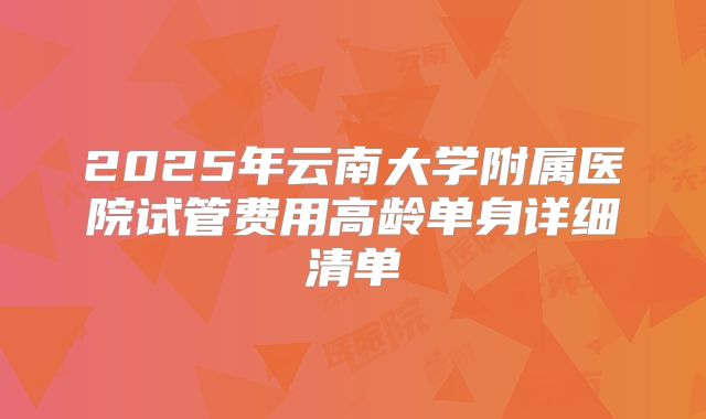 2025年云南大学附属医院试管费用高龄单身详细清单