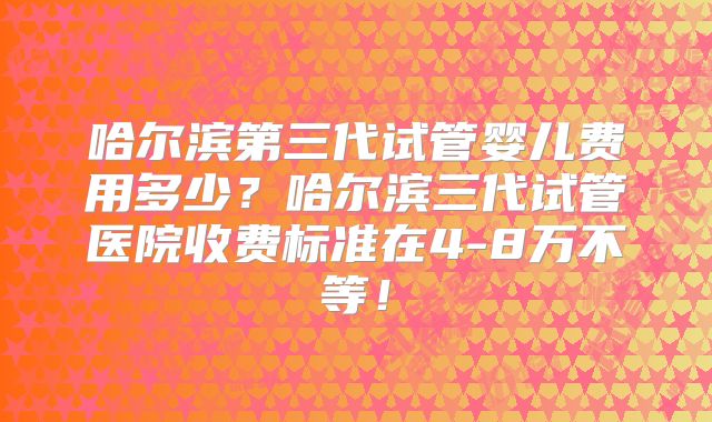哈尔滨第三代试管婴儿费用多少？哈尔滨三代试管医院收费标准在4-8万不等！