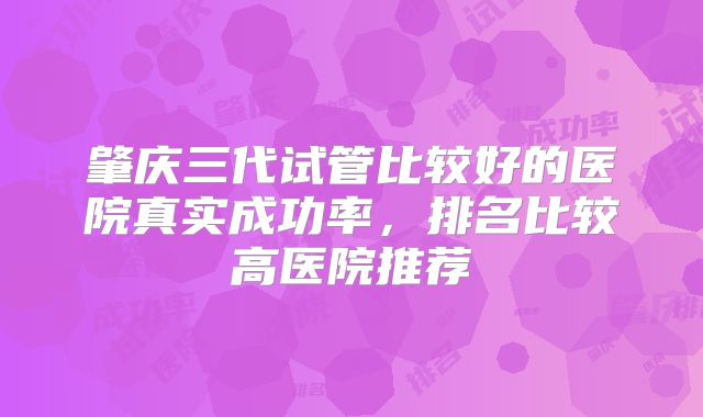 肇庆三代试管比较好的医院真实成功率,排名比较高医院推荐