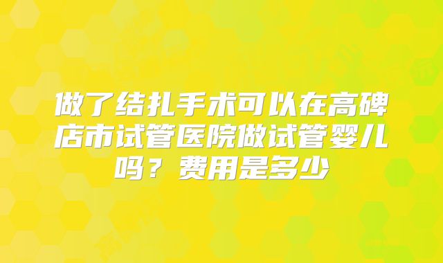 做了结扎手术可以在高碑店市试管医院做试管婴儿吗？费用是多少