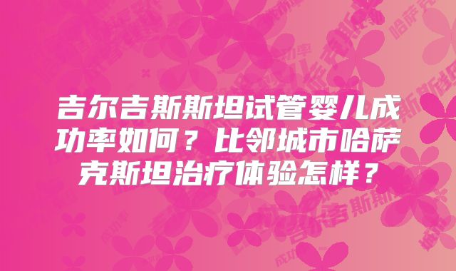吉尔吉斯斯坦试管婴儿成功率如何？比邻城市哈萨克斯坦治疗体验怎样？