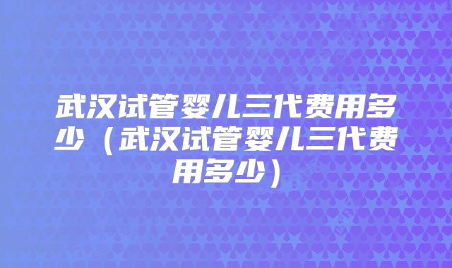武汉试管婴儿三代费用多少(武汉试管婴儿三代费用多少)