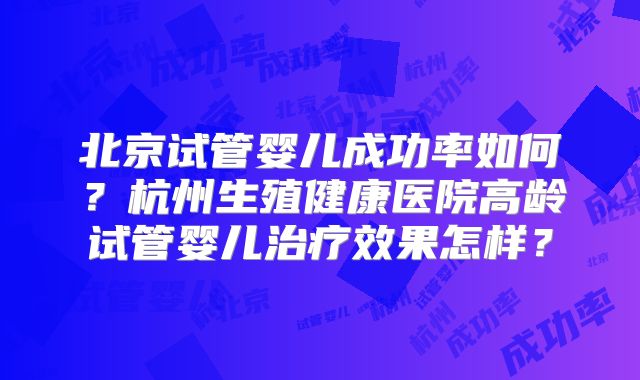 北京试管婴儿成功率如何？杭州生殖健康医院高龄试管婴儿治疗效果怎样？