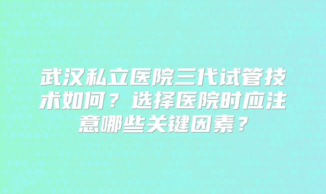 武汉私立医院三代试管技术如何？选择医院时应注意哪些关键因素？