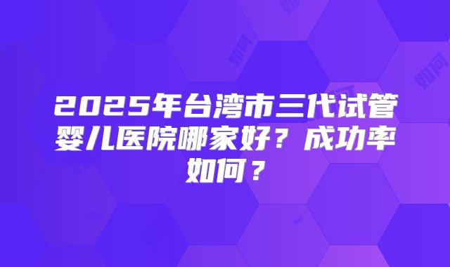 2025年台湾市三代试管婴儿医院哪家好?成功率如何?