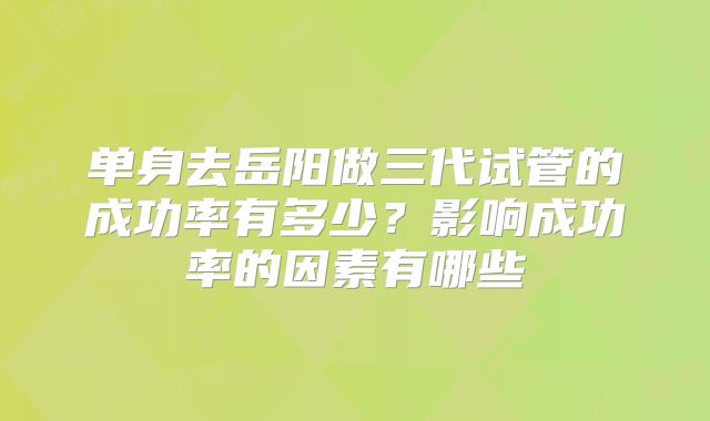 单身去岳阳做三代试管的成功率有多少?影响成功率的因素有哪些